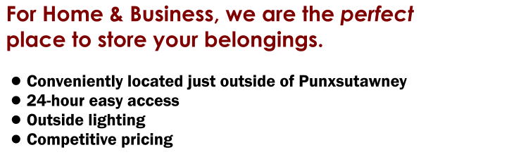 For Home & Business, we are the perfect place to store your belongings.  •	Conveniently located just outside of Punxsutawney •	24-hour easy access  •	Outside lighting •	Competitive pricing